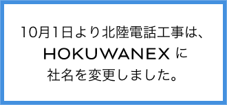 10月1日より北陸電話工事は、HOKUWANEXに社名を変更しました。